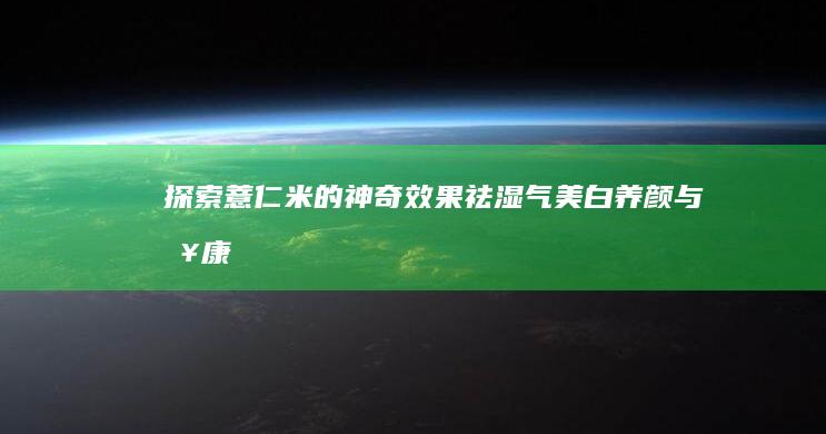 探索薏仁米的神奇效果：祛湿气、美白养颜与健康益处