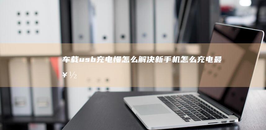 车载usb充电慢怎么解决新手机怎么充电最好-车载usb充电慢怎么解决-用汽车usb给手机充电好吗-用汽车usb给手机充电好吗